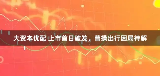 大资本优配 上市首日破发，曹操出行困局待解