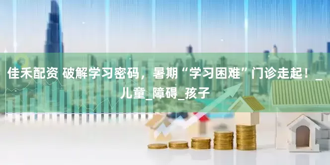 佳禾配资 破解学习密码，暑期“学习困难”门诊走起！_儿童_障碍_孩子