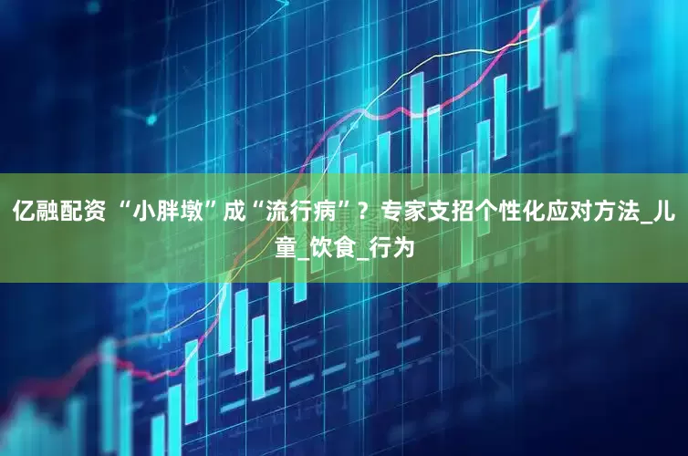 亿融配资 “小胖墩”成“流行病”？专家支招个性化应对方法_儿童_饮食_行为