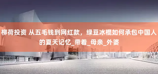 柳荷投资 从五毛钱到网红款，绿豆冰棍如何承包中国人的夏天记忆_带着_母亲_外婆