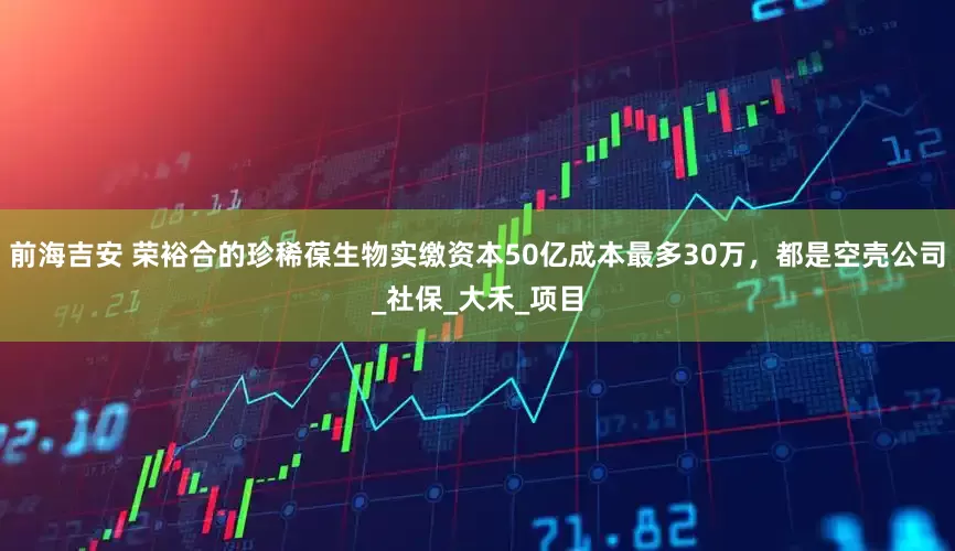 前海吉安 荣裕合的珍稀葆生物实缴资本50亿成本最多30万，都是空壳公司_社保_大禾_项目
