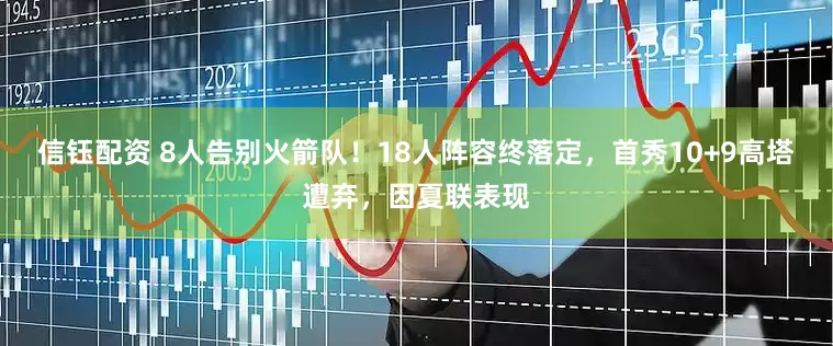 信钰配资 8人告别火箭队！18人阵容终落定，首秀10+9高塔遭弃，因夏联表现