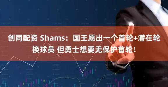 创同配资 Shams：国王愿出一个首轮+潜在轮换球员 但勇士想要无保护首轮！