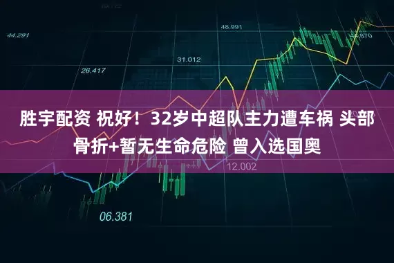 胜宇配资 祝好！32岁中超队主力遭车祸 头部骨折+暂无生命危险 曾入选国奥