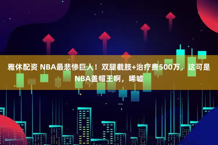 雅休配资 NBA最悲惨巨人！双腿截肢+治疗费500万，这可是NBA盖帽王啊，唏嘘