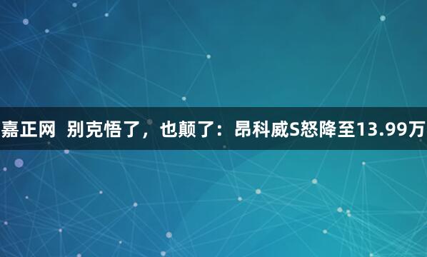 嘉正网  别克悟了，也颠了：昂科威S怒降至13.99万