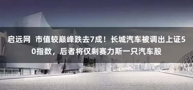 启远网  市值较巅峰跌去7成！长城汽车被调出上证50指数，后者将仅剩赛力斯一只汽车股