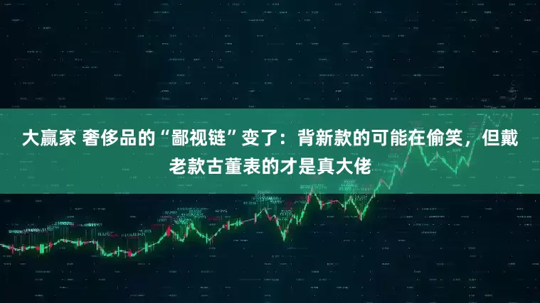 大赢家 奢侈品的“鄙视链”变了：背新款的可能在偷笑，但戴老款古董表的才是真大佬