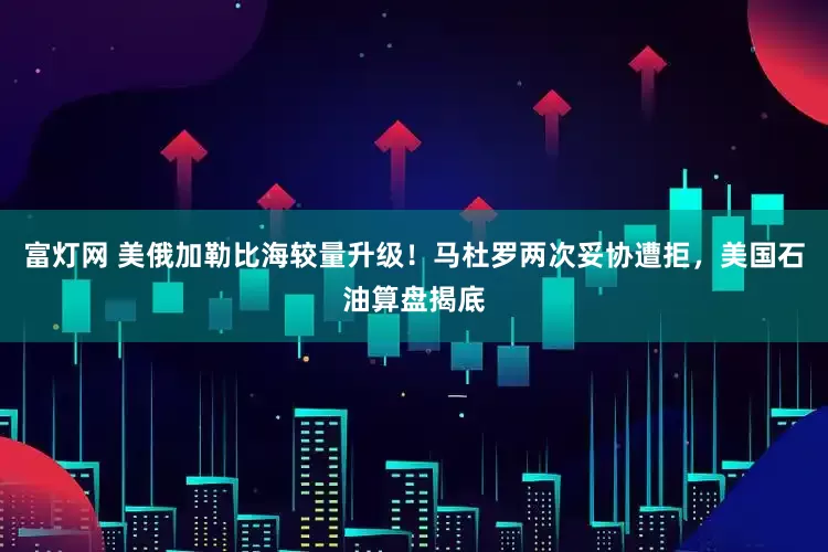 富灯网 美俄加勒比海较量升级！马杜罗两次妥协遭拒，美国石油算盘揭底