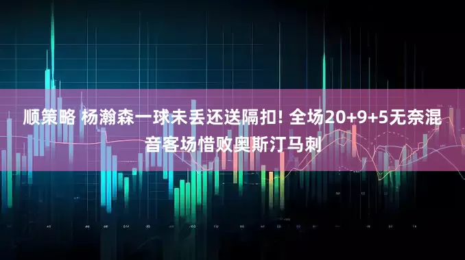 顺策略 杨瀚森一球未丢还送隔扣! 全场20+9+5无奈混音客场惜败奥斯汀马刺