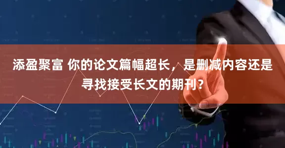 添盈聚富 你的论文篇幅超长，是删减内容还是寻找接受长文的期刊？